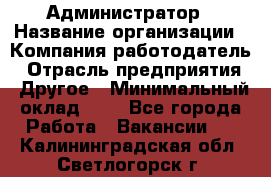 Администратор › Название организации ­ Компания-работодатель › Отрасль предприятия ­ Другое › Минимальный оклад ­ 1 - Все города Работа » Вакансии   . Калининградская обл.,Светлогорск г.